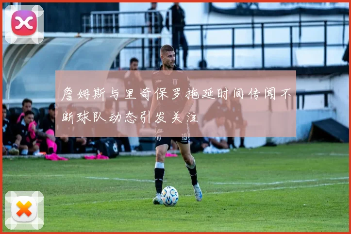 詹姆斯与里奇保罗拖延时间传闻不断球队动态引发关注