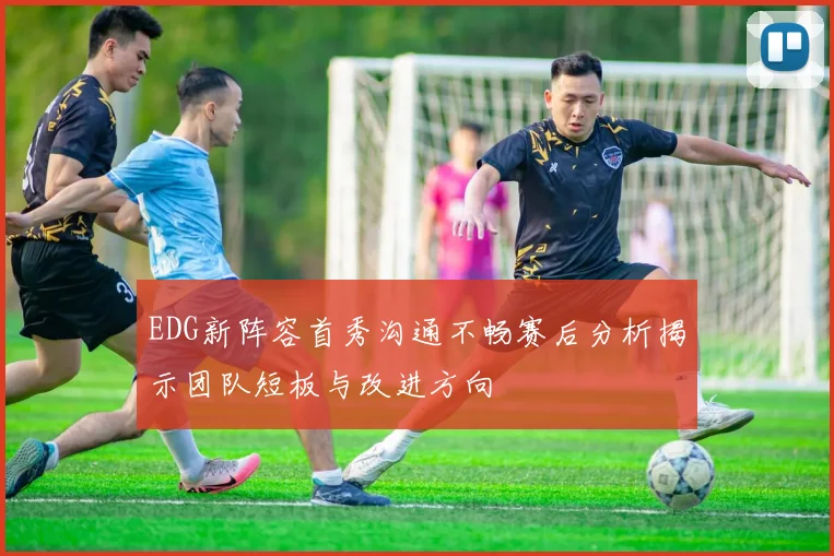 EDG新阵容首秀沟通不畅赛后分析揭示团队短板与改进方向
