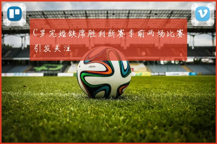C罗完婚缺席胜利新赛季前两场比赛引发关注