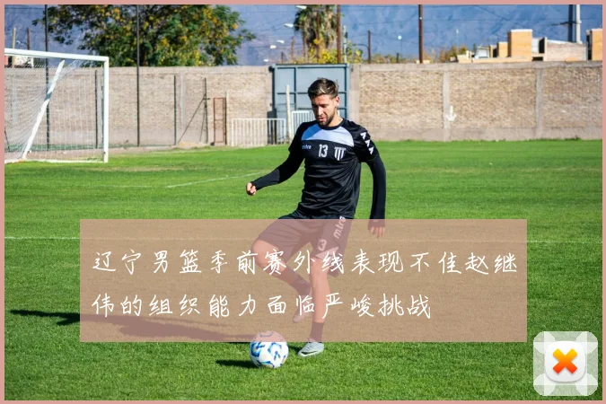 辽宁男篮季前赛外线表现不佳赵继伟的组织能力面临严峻挑战