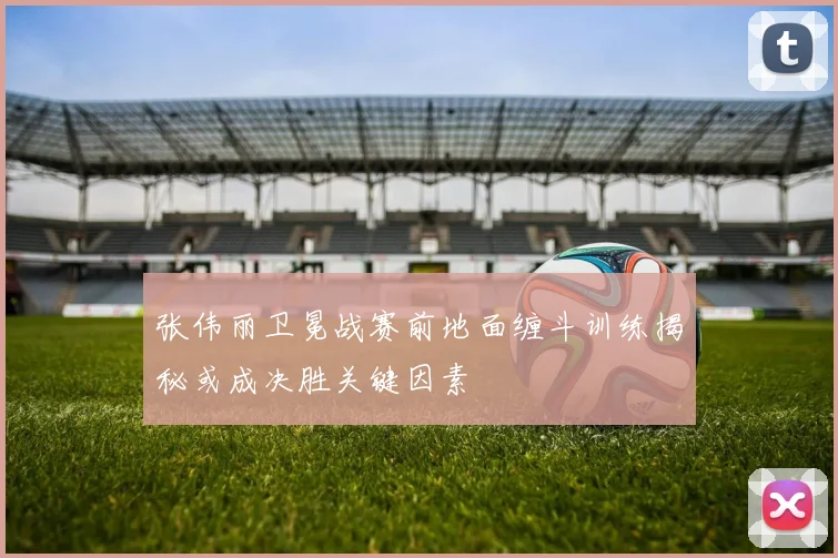 张伟丽卫冕战赛前地面缠斗训练揭秘或成决胜关键因素
