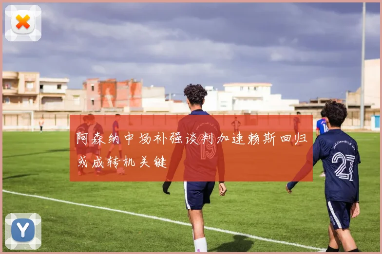 阿森纳中场补强谈判加速赖斯回归或成转机关键