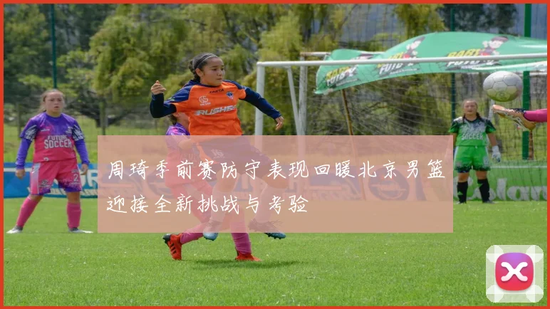 周琦季前赛防守表现回暖北京男篮迎接全新挑战与考验