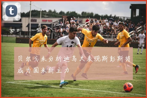 贝尔戈米分析迪乌夫表现斯彭斯将成为国米新主力