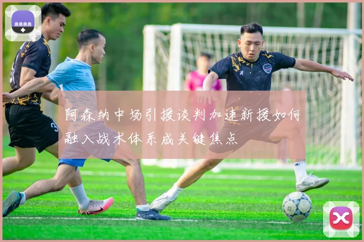 阿森纳中场引援谈判加速新援如何融入战术体系成关键焦点
