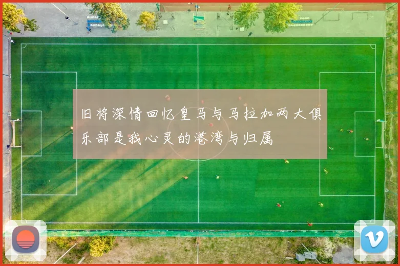 旧将深情回忆皇马与马拉加两大俱乐部是我心灵的港湾与归属