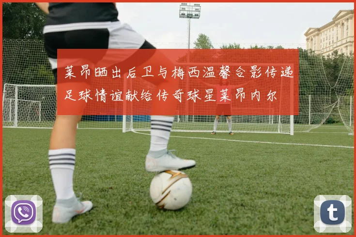 莱昂晒出后卫与梅西温馨合影传递足球情谊献给传奇球星莱昂内尔