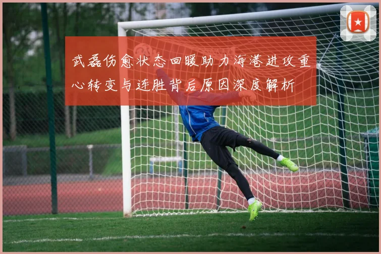武磊伤愈状态回暖助力海港进攻重心转变与连胜背后原因深度解析