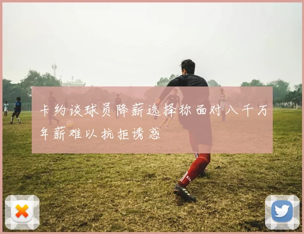 卡约谈球员降薪选择称面对八千万年薪难以抗拒诱惑