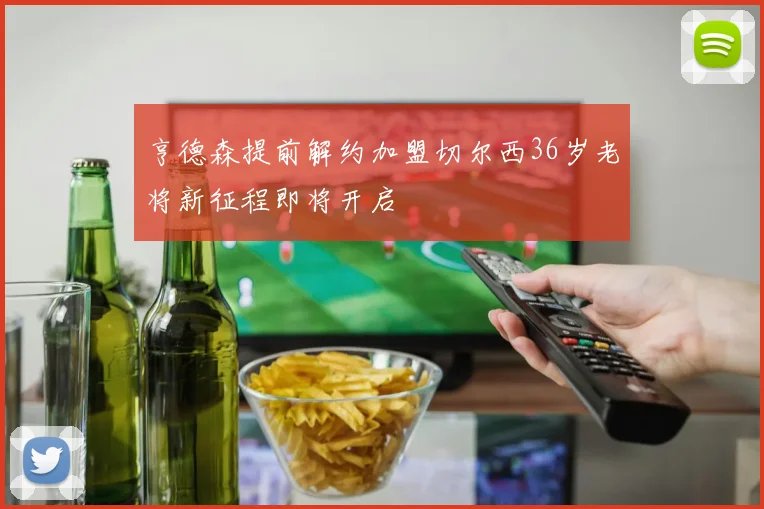 亨德森提前解约加盟切尔西36岁老将新征程即将开启